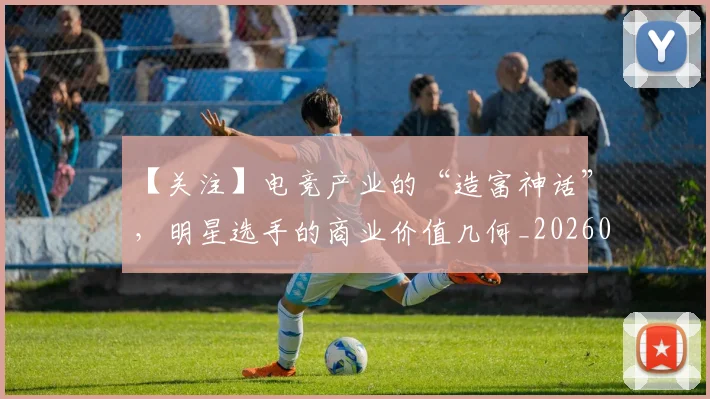 【关注】电竞产业的“造富神话”，明星选手的商业价值几何_20260530144058_20260702173152