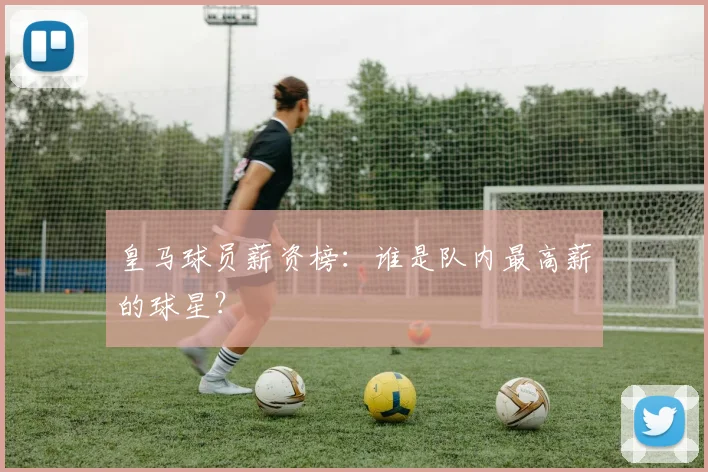 皇马球员薪资榜:谁是队内最高薪的球星?