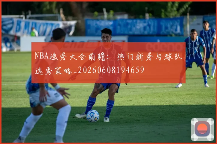 NBA选秀大会前瞻：热门新秀与球队选秀策略_20260608194659