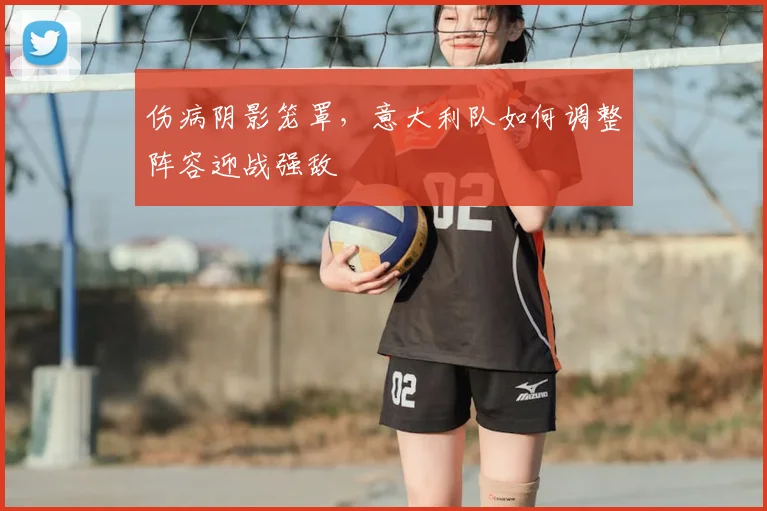 伤病阴影笼罩，意大利队如何调整阵容迎战强敌