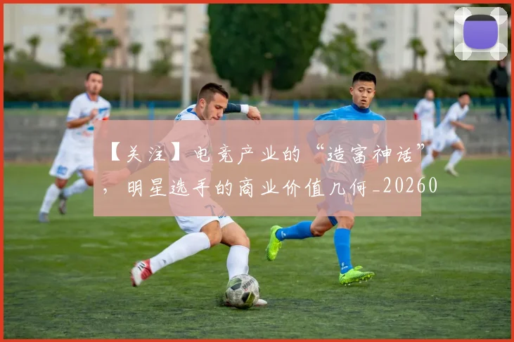 【关注】电竞产业的“造富神话”，明星选手的商业价值几何_20260702173151