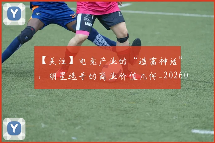 【关注】电竞产业的“造富神话”，明星选手的商业价值几何_20260702173151