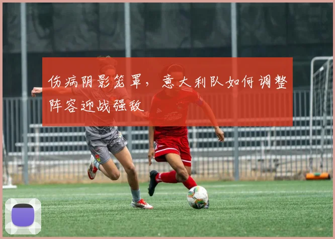 伤病阴影笼罩，意大利队如何调整阵容迎战强敌