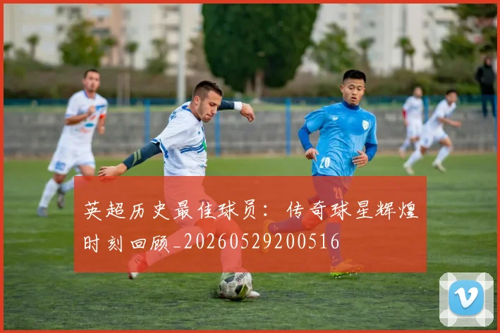 英超历史最佳球员：传奇球星辉煌时刻回顾_20260529200516