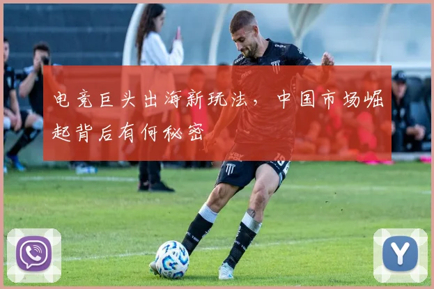 电竞巨头出海新玩法，中国市场崛起背后有何秘密