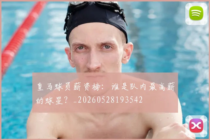 皇马球员薪资榜：谁是队内最高薪的球星？_20260528193542