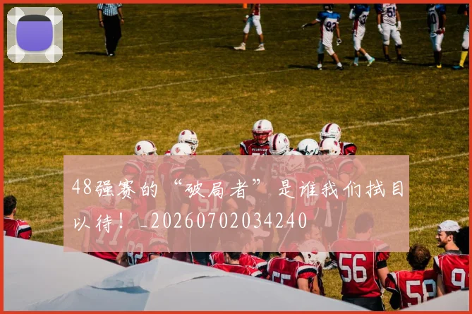 48强赛的“破局者”是谁我们拭目以待！_20260702034240